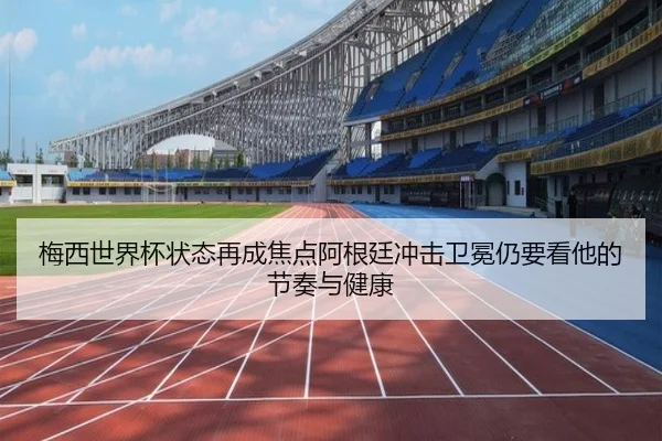 梅西世界杯状态再成焦点阿根廷冲击卫冕仍要看他的节奏与健康